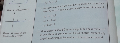 (c) vector c+vector A=vector B
Flgure 1.16 Magnitude and with magnitude 6.8 cm and 5.5
11. For the two vectors A and vector B
cm in Figure 1.17, determine the magnitude and direction of:
(a) overline R=overline A+overline B
vector R=vector A-vector B
(b)
(c) hat R=vector B-overline A
Figure 1.17 Magninade and 12. Three vectors vector A.vector B and c^1 have a magnitude and direction of
direction of two vectors 21 unit North, 16 unit East and 26 unit South, respectively.
Graphically determine the resultant of these three vectors?