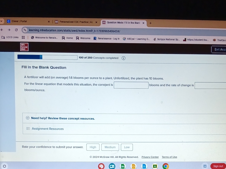 Clever | Portal Personalized EOC Practice | Al: x Question Mode: Fill in the Blan! + 
learning.mheducation.com/static/awd/index.html? t=17330965406. 42 # / 
LCED Links Welcome to Renais. Home Welcome Renaissance - Log In ABCya! • Leaming G... Scripps National Sp_ h ttps://studen t.fou_. ThatQui. 
Exit Assi 
□  100 of 250 Concepts completed 
Fill in the Blank Question 
A fertilizer will add (on average) 1.6 blooms per ounce to a plant. Unfertilized, the plant has 10 blooms. 
For the linear equation that models this situation, the constant is □ blooms and the rate of change is □
blooms/ounce. 
Need help? Review these concept resources. 
Assignment Resources 
Rate your confidence to submit your answer. High Medium Low 
2024 McGraw Hill. All Rights Reserved. Privacy Center Terms of Use 
Sign out