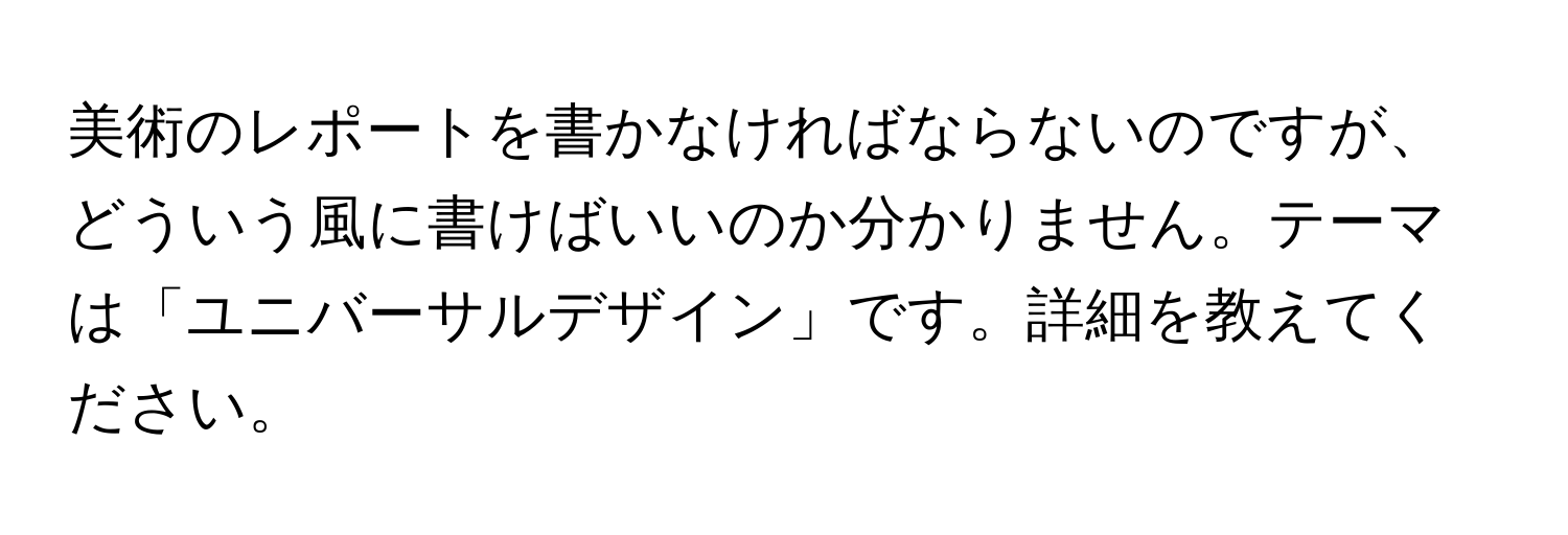 美術のレポートを書かなければならないのですが、どういう風に書けばいいのか分かりません。テーマは「ユニバーサルデザイン」です。詳細を教えてください。