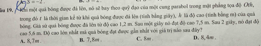 S=-2. 
B. b-2
âu 19. Khi một quả bóng được đá lên, nó sẽ bay theo quỹ đạo của một cung parabol trong mặt phẳng tọa độ Oth,
trong đó t là thời gian kể từ khi quả bóng được đá lên (tính bằng giây), h là độ cao (tính bằng m) của quả
bóng. Giả sử quả bóng được đá lên từ độ cao 1,2 m. Sau một giây nó đạt độ cao 7,5 m. Sau 2 giây, nó đạt độ
cao 5,6 m. Độ cao lớn nhất mà quả bóng đạt được gần nhất với giá trị nào sau đây?
A. 8,7m. B. 7,8m. C. 8m. D. 8,4m.