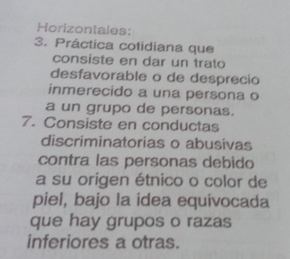 Horizontales: 
3. Práctica cotidiana que 
consiste en dar un trato 
desfavorable o de desprecio 
inmerecido a una persona o 
a un grupo de personas. 
7. Consiste en conductas 
discriminatorias o abusivas 
contra las personas debido 
a su origen étnico o color de 
piel, bajo la idea equivocada 
que hay grupos o razas 
inferiores a otras.