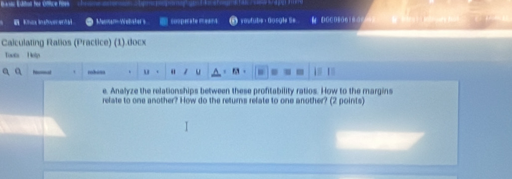 asic Edior for Óffice files 
Knax Instrumental Metitam-Welster's sooperate means yautube ，Google S# 4 0 0 □ 000 0 1 0-00000 
Caiculating Ratios (Practice) (1).docx 
Toots Holp 
ressat thúm 1 u 1 u A 。 
e. Analyze the relationships between these profitability ratios. How to the margins 
relate to one another? How do the returns relate to one another? (2 points)