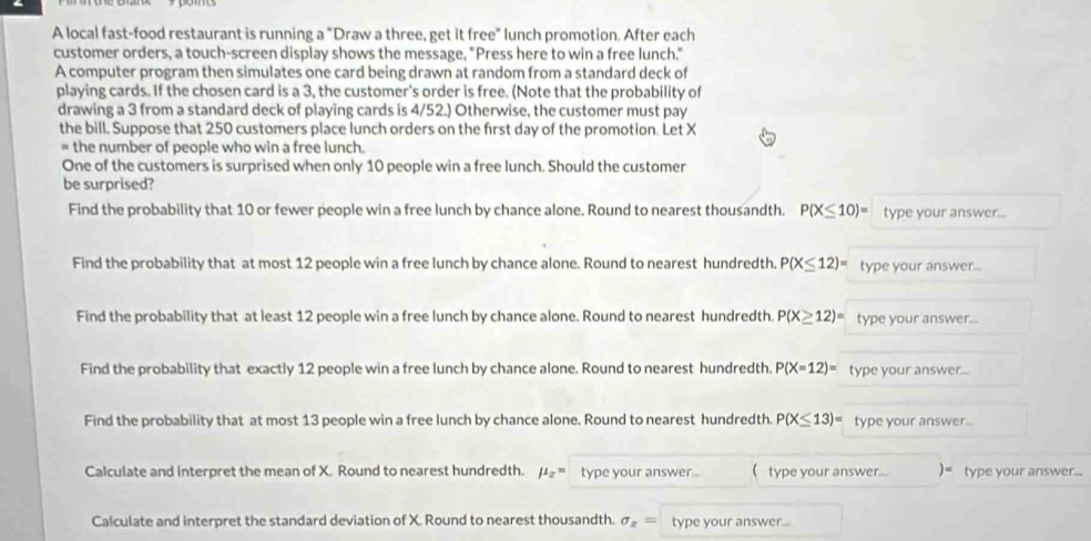 A local fast-food restaurant is running a "Draw a three, get it free" lunch promotion. After each 
customer orders, a touch-screen display shows the message, "Press here to win a free lunch." 
A computer program then simulates one card being drawn at random from a standard deck of 
playing cards. If the chosen card is a 3, the customer's order is free. (Note that the probability of 
drawing a 3 from a standard deck of playing cards is 4/52.) Otherwise, the customer must pay 
the bill. Suppose that 250 customers place lunch orders on the first day of the promotion. Let X
= the number of people who win a free lunch. 
One of the customers is surprised when only 10 people win a free lunch. Should the customer 
be surprised? 
Find the probability that 10 or fewer people win a free lunch by chance alone. Round to nearest thousandth. P(X≤ 10)= type your answer... 
Find the probability that at most 12 people win a free lunch by chance alone. Round to nearest hundredth. P(X≤ 12)= type your answer... 
Find the probability that at least 12 people win a free lunch by chance alone. Round to nearest hundredth. P(X≥ 12)= type your answer... 
Find the probability that exactly 12 people win a free lunch by chance alone. Round to nearest hundredth. P(X=12)= type your answer... 
Find the probability that at most 13 people win a free lunch by chance alone. Round to nearest hundredth. P(X≤ 13)= type your answer.. 
Calculate and interpret the mean of X. Round to nearest hundredth. mu _2= type your answer ..  type your answer... )= type your answer... 
Calculate and interpret the standard deviation of X. Round to nearest thousandth. sigma _x= type your answer...