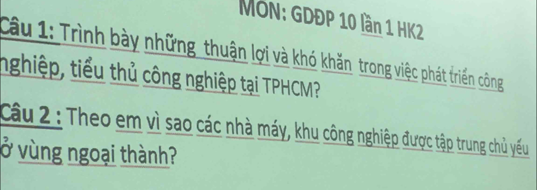 MÖN: GDĐP 10 lần 1 HK2 
Câu 1: Trình bày những thuận lợi và khó khăn trong việc phát triển công 
nghiệp, tiểu thủ công nghiệp tại TPHCM? 
Câu 2 : Theo em vì sao các nhà máy, khu công nghiệp được tập trung chủ yếu 
ở vùng ngoại thành?