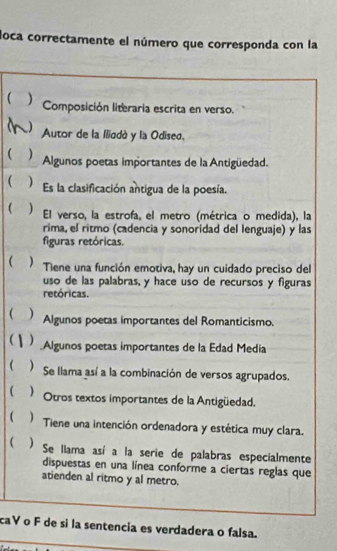 loca correctamente el número que corresponda con la 
 ) Composición literaria escrita en verso. 
a Autor de la Iliodó y la Odiseo. 
( Algunos poetas importantes de la Antigüedad. 
( ) Es la clasificación antigua de la poesía. 
 ) El verso, la estrofa, el metro (métrica o medida), la 
rima, el ritmo (cadencia y sonoridad del lenguaje) y las 
figuras retóricas. 
 ) Tiene una función emotiva, hay un cuidado preciso del 
uso de las palabras, y hace uso de recursos y figuras 
retóricas. 
( )Algunos poetas importantes del Romanticismo. 
 Algunos poetas importantes de la Edad Media 
 ) Se llama así a la combinación de versos agrupados. 
 ) Otros textos importantes de la Antigüedad. 
 ) Tiene una intención ordenadora y estética muy clara. 
( ) Se llama así a la serie de palabras especialmente 
dispuestas en una línea conforme a ciertas reglas que 
atienden al ritmo y al metro. 
caV o F de si la sentencia es verdadera o falsa.