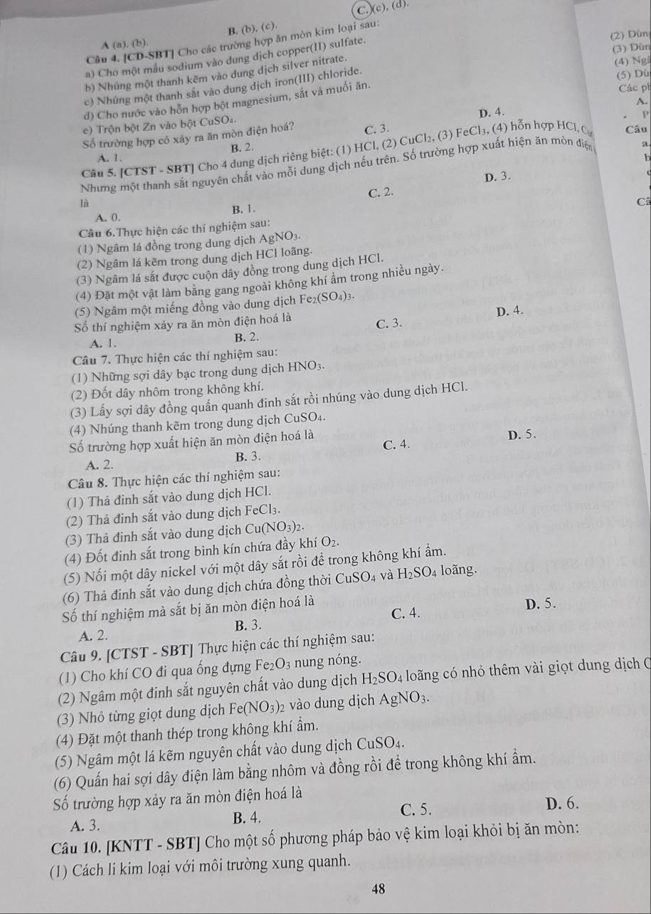 )(c), (d).
B. (b), (c).
(2) Dùn
Câu 4. [CD-SBT] Cho các trường hợp ăn mòn kim loại sau:
A (a),(b)
(3) Dùn
a) Cho một mẫu sodium vào dung dịch copper(II) sulfate.
b) Nhúng một thanh kẽm vào dung dịch silver nitrate.
(4) Ng
c) Nhúng một thanh sắt vào dung dịch iron(III) chloride.
(5) Dù
d) Cho nước vào hỗn hợp bột magnesium, sắt và muối ăn.
Các ph
A.
D. 4.
e)  Trộn bột Zn vào bột CuSO4.
Y
Số trường hợp có xảy ra ăn mòn điện hoá? C. 3.
B. 2.
Câu 5. [CTST - SBT] Cho 4 dung dịch riêng biệt: (1) HCl, (2) CuCl₂, (3) FeCl₃, (4) hỗn hợp HCl, Cự Câu
A. 1. b
Nhưng một thanh sắt nguyên chất vào mỗi dung dịch nếu trên. Số trường hợp xuất hiện ăn mòn đdiện a
D. 3.
c
C. 2.
là
A. 0. B. 1.
Câu 6.Thực hiện các thí nghiệm sau: Cô
(1) Ngâm lá đồng trong dung dịch AgNO_3.
(2) Ngâm lá kẽm trong dung dịch HCl loãng.
(3) Ngâm lá sắt được cuộn dây đồng trong dung dịch HCl.
(4) Đặt một vật làm bằng gang ngoài không khí ẩm trong nhiều ngày.
(5) Ngâm một miếng đồng vào dung dịch Fe_2(SO_4)_3.
Số thí nghiệm xảy ra ăn mòn điện hoá là D. 4.
A. 1. B. 2. C. 3.
Câu 7. Thực hiện các thí nghiệm sau:
(1) Những sợi dây bạc trong dung dịch HNO_3.
(2) Đốt dây nhôm trong không khí.
(3) Lấy sợi dây đồng quấn quanh đinh sắt rồi nhúng vào dung dịch HCl.
(4) Nhúng thanh kẽm trong dung dịch CuSO₄.
Số trường hợp xuất hiện ăn mòn điện hoá là C. 4. D. 5.
A. 2. B. 3.
Câu 8. Thực hiện các thí nghiệm sau:
(1) Thả đinh sắt vào dung dịch HCl.
(2) Thả đinh sắt vào dung dịch FeCl₃.
(3) Thả đinh sắt vào dung dịch Cu(NO_3)_2.
(4) Đốt đinh sắt trong bình kín chứa đầy khí O_2.
(5) Nối một dây nickel với một dây sắt rồi để trong không khí ẩm.
(6) Thả đinh sắt vào dung dịch chứa đồng thời CuSO_4 và H_2SO_4 loãng.
Số thí nghiệm mà sắt bị ăn mòn điện hoá là D. 5.
C. 4.
A. 2. B. 3.
Câu 9. [CTST - SBT] Thực hiện các thí nghiệm sau:
(1) Cho khí CO đi qua ống đựng Fe_2O_3 nung nóng.
(2) Ngâm một đinh sắt nguyên chất vào dung dịch H_2SO_4 loãng có nhỏ thêm vài giọt dung dịch C
(3) Nhỏ từng giọt dung dịch Fe(NO_3)_2 vào dung dịch AgNO_3.
(4) Đặt một thanh thép trong không khí ẩm.
(5) Ngâm một lá kẽm nguyên chất vào dung dịch CuSO_4.
(6) Quấn hai sợi dây điện làm bằng nhôm và đồng rồi đề trong không khí ẩm.
Số trường hợp xảy ra ăn mòn điện hoá là
A. 3. B. 4. C. 5.
D. 6.
Câu 10. [KNTT - SBT] Cho một số phương pháp bảo vệ kim loại khỏi bị ăn mòn:
(1) Cách li kim loại với môi trường xung quanh.
48