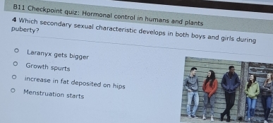 B11 Checkpoint quiz: Hormonal control in humans and plants
puberty?
4 Which secondary sexual characteristic develops in both boys and girls during
Laranyx gets bigger
Growth spurts
increase in fat deposited on hips
Menstruation starts