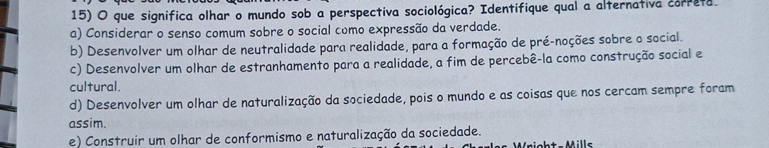 que significa olhar o mundo sob a perspectiva sociológica? Identifique qual a alternativa correta.
a) Considerar o senso comum sobre o social como expressão da verdade.
b) Desenvolver um olhar de neutralidade para realidade, para a formação de pré-noções sobre o social.
c) Desenvolver um olhar de estranhamento para a realidade, a fim de percebê-la como construção social e
cultural.
d) Desenvolver um olhar de naturalização da sociedade, pois o mundo e as coisas que nos cercam sempre foram
assim.
e) Construir um olhar de conformismo e naturalização da sociedade.