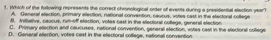 Which of the following represents the correct chronological order of events during a presidential election year?
A. General election, primary election, national convention, caucus, votes cast in the electoral college
B. Initiative, caucus, run-off election, votes cast in the electoral college, general election
C. Primary election and caucuses, national convention, general election, votes cast in the electoral college
D. General election, votes cast in the electoral college, national convention