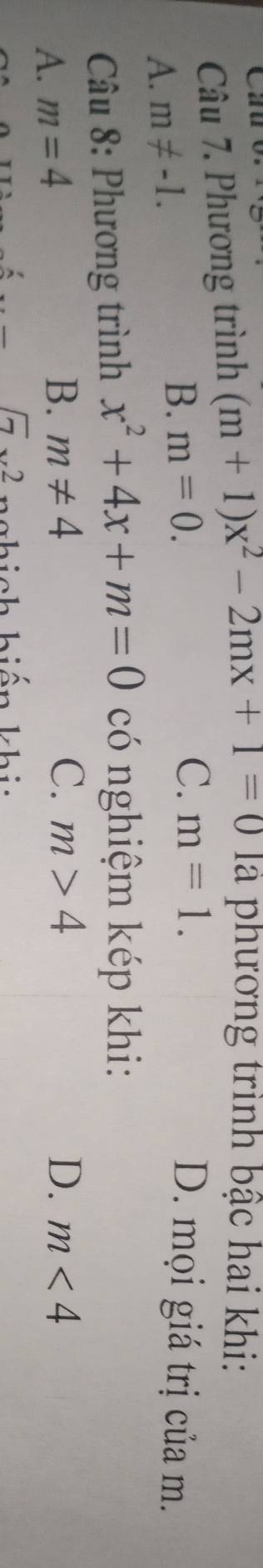 Cau o
Câu 7. Phương trình (m+1)x^2-2mx+1=0 là phương trình bậc hai khi:
C. m=1.
A. m!= -1.
B. m=0. D. mọi giá trị của m.
* Câu 8: Phương trình x^2+4x+m=0 có nghiệm kép khi:
A. m=4
B. m!= 4 C. m>4 D. m<4</tex>
sqrt(7)x^2 c hich hiên khi i