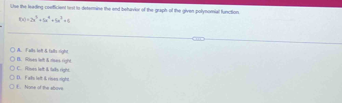 Use the leading coefficient test to determine the end behavior of the graph of the given polynomial function.
f(x)=2x^5+5x^4+5x^3+6
A. Falls left & falls right
B. Rises left & rises right
C. Rises left & falls right.
D. Falls left & rises right.
E. None of the above.