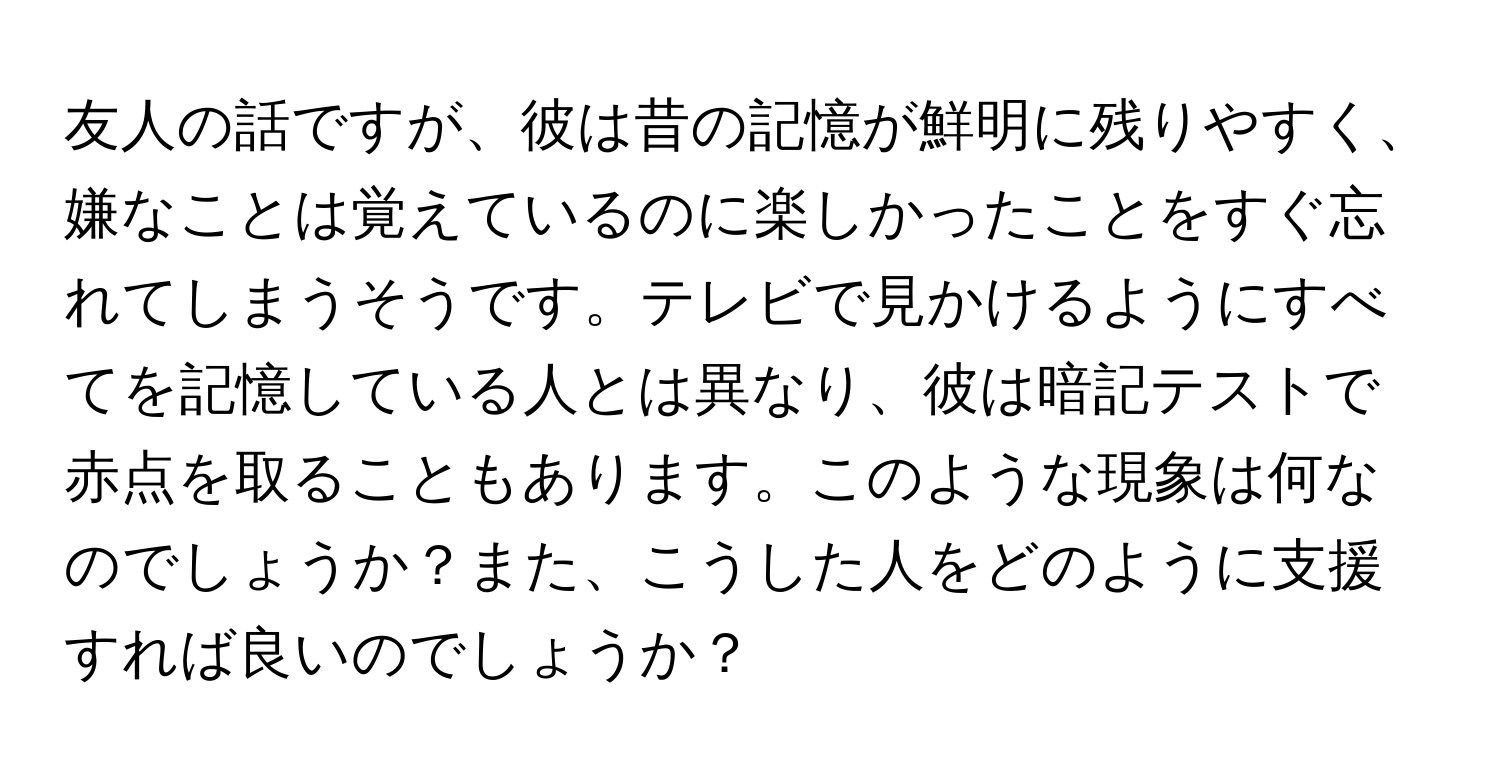 友人の話ですが、彼は昔の記憶が鮮明に残りやすく、嫌なことは覚えているのに楽しかったことをすぐ忘れてしまうそうです。テレビで見かけるようにすべてを記憶している人とは異なり、彼は暗記テストで赤点を取ることもあります。このような現象は何なのでしょうか？また、こうした人をどのように支援すれば良いのでしょうか？