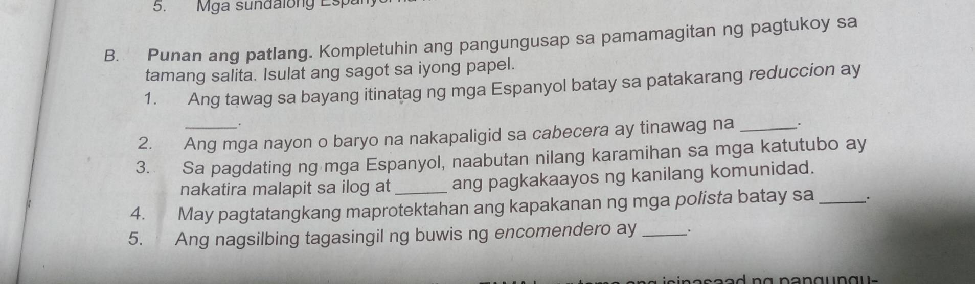 Mga sundalony Espa 
B. Punan ang patlang. Kompletuhin ang pangungusap sa pamamagitan ng pagtukoy sa 
tamang salita. Isulat ang sagot sa iyong papel. 
1. Ang tawag sa bayang itinatag ng mga Espanyol batay sa patakarang reduccion ay 
2. Ang mga nayon o baryo na nakapaligid sa cabecera ay tinawag na _. 
3. Sa pagdating ng mga Espanyol, naabutan nilang karamihan sa mga katutubo ay 
nakatira malapit sa ilog at _ang pagkakaayos ng kanilang komunidad. 
4. May pagtatangkang maprotektahan ang kapakanan ng mga polista batay sa_ 
5. Ang nagsilbing tagasingil ng buwis ng encomendero ay _.