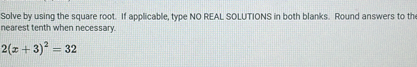 Solve by using the square root. If applicable, type NO REAL SOLUTIONS in both blanks. Round answers to the 
nearest tenth when necessary.
2(x+3)^2=32