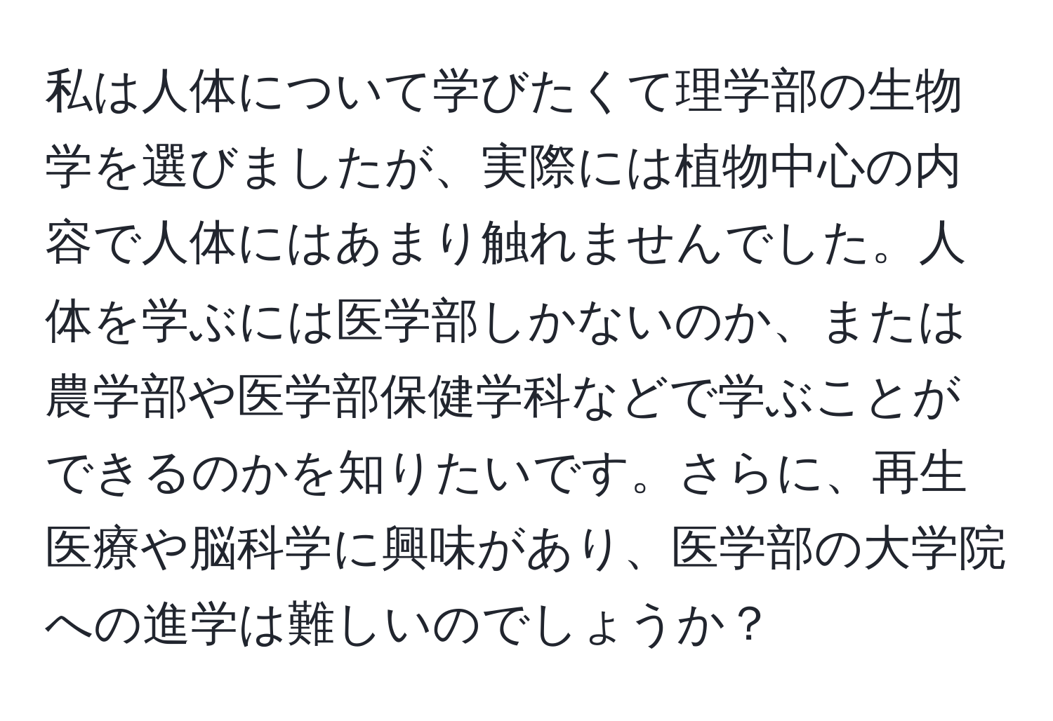 私は人体について学びたくて理学部の生物学を選びましたが、実際には植物中心の内容で人体にはあまり触れませんでした。人体を学ぶには医学部しかないのか、または農学部や医学部保健学科などで学ぶことができるのかを知りたいです。さらに、再生医療や脳科学に興味があり、医学部の大学院への進学は難しいのでしょうか？