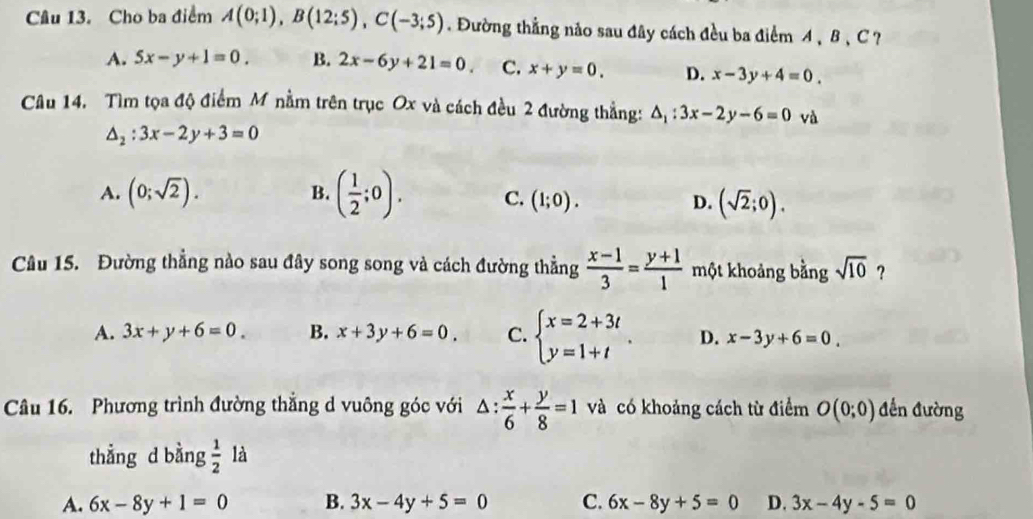 Cho ba điểm A(0;1), B(12;5), C(-3;5). Đường thẳng nảo sau đây cách đều ba điểm A 、 B 、 C ?
A. 5x-y+1=0. B. 2x-6y+21=0. C. x+y=0. D. x-3y+4=0. 
Câu 14. Tìm tọa độ điểm M nằm trên trục Ox và cách đều 2 đường thẳng: △ _1:3x-2y-6=0 và
△ _2:3x-2y+3=0
A. (0;sqrt(2)). B. ( 1/2 ;0). C. (1;0). D. (sqrt(2);0). 
Câu 15. Đường thẳng nào sau đây song song và cách đường thẳng  (x-1)/3 = (y+1)/1  một khoảng bằng sqrt(10) ?
A. 3x+y+6=0. B. x+3y+6=0. C. beginarrayl x=2+3t y=1+tendarray. D. x-3y+6=0. 
Câu 16. Phương trình đường thắng d vuông góc với △ : x/6 + y/8 =1 và có khoảng cách từ điểm O(0;0) đến đường
thẳng d bằng  1/2  là
A. 6x-8y+1=0 B. 3x-4y+5=0 C. 6x-8y+5=0 D. 3x-4y-5=0