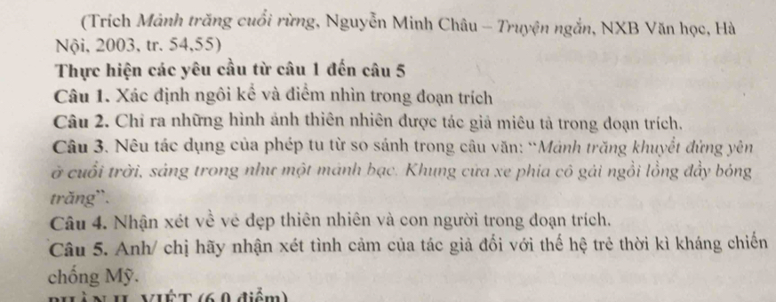 (Trích Mảnh trăng cuối rừng, Nguyễn Minh Châu - Truyện ngắn, NXB Văn học, Hà 
Nội, 2003, tr. 54, 55) 
Thực hiện các yêu cầu từ câu 1 đến câu 5 
Câu 1. Xác định ngôi kể và điểm nhìn trong đoạn trích 
Câu 2. Chỉ ra những hình ảnh thiên nhiên được tác giả miêu tả trong doạn trích. 
Câu 3. Nêu tác dụng của phép tu từ so sánh trong câu văn: “Mảnh trăng khuyết đứng yên 
ở cuổi trời, sáng trong như một mánh bạc. Khung cứa xe phia cô gái ngồi lồng đầy bóng 
trăng`. 
Câu 4. Nhận xét về vẻ đẹp thiên nhiên và con người trong đoạn trích. 
Câu 5. Anh/ chị hãy nhận xét tình cảm của tác giả đối với thế hệ trẻ thời kì kháng chiến 
chống Mỹ. 
II VIÉT (6 0 điểm)