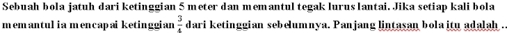 Sebuah bola jatuh dari ketinggian 5 meter dan memantul tegak lurus lantai. Jika setiap kali bola 
memantulia mencapaiketinggian  3/4  dari ketinggian sebelumnya. Panjang lintasan bola itu adalah .