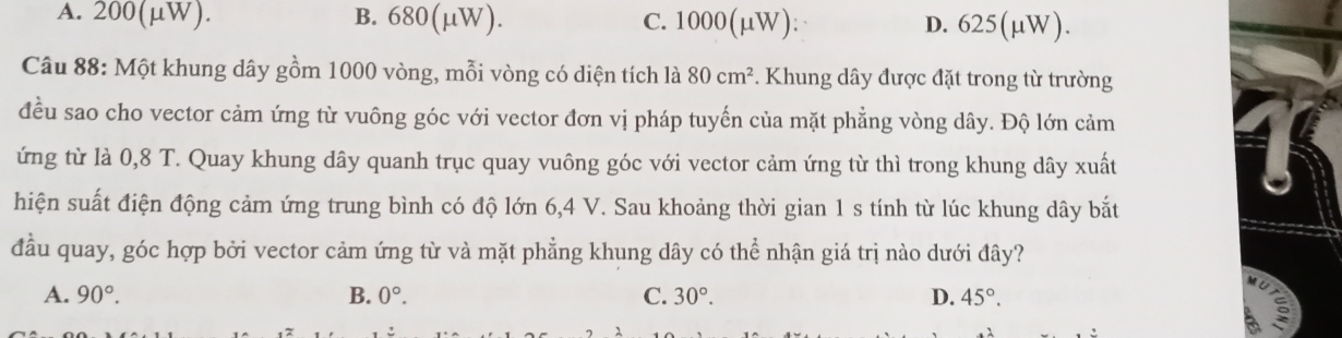 A. 200(µW). B. 680(μW). C. 1000(μW) : D. 625(μW).
Câu 88: Một khung dây gồm 1000 vòng, mỗi vòng có diện tích là 80cm^2. Khung dây được đặt trong từ trường
đều sao cho vector cảm ứng từ vuông góc với vector đơn vị pháp tuyến của mặt phẳng vòng dây. Độ lớn cảm
ứng từ là 0,8 T. Quay khung dây quanh trục quay vuông góc với vector cảm ứng từ thì trong khung dây xuất
hiện suất điện động cảm ứng trung bình có độ lớn 6, 4 V. Sau khoảng thời gian 1 s tính từ lúc khung dây bắt
đầu quay, góc hợp bởi vector cảm ứng từ và mặt phẳng khung dây có thể nhận giá trị nào dưới đây?
A. 90°. B. 0°. C. 30°. D. 45°.