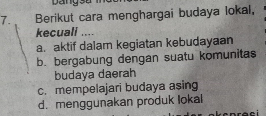 Dangsa
7. Berikut cara menghargai budaya lokal,
kecuali ....
a. aktif dalam kegiatan kebudayaan
b. bergabung dengan suatu komunitas
budaya daerah
c. mempelajari budaya asing
d. menggunakan produk lokal