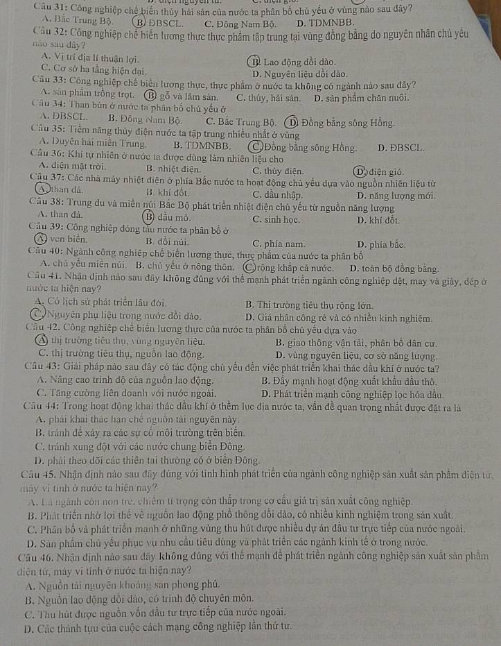 Công nghiệp chế biến thủy hải sản của nước ta phân bố chủ yếu ở vùng nào sau đây?
A. Bắc Trung Bộ. B. DBSCL. C. Đông Nam Bộ. D. TDMNBB
Cầu 32: Công nghiệp chế biển lương thực thực phẩm tập trung tại vùng đồng bằng do nguyên nhân chủ yêu
não sau dây?
A. Vị trí địa lí thuận lợi.
B. Lao động đồi dào.
C. Cơ sở hạ tầng hiện đại. D. Nguyên liệu dồi dào.
Câu 33: Công nghiệp chế biện lương thực, thực phẩm ở nước ta không có ngành nào sau đây?
A. sân phẩm trồng trọt. ⑬ gỗ và lâm sản. C. thủy, hải sản. D. sản phẩm chăn nuôi.
Cầu 34: Than bùn ở nước ta phân bố chủ yếu ở
A. DBSCL. B. Đông Nam Bộ. C. Bắc Trung Bộ.( D Đồng bằng sông Hồng.
Câu 35: Tiểm năng thủy điện nước ta tập trung nhiều nhất ở vùng
A. Duyên hải miễn Trung. B. TDMNBB. C)Đồng bằng sông Hồng. D. DBSCL.
Câu 36: Khí tự nhiên ở nước ta được dùng làm nhiên liệu cho
A. điện mặt trời B. nhiệt điện. C. thủy diện. Do diện gió.
Câu 37: Các nhà máy nhiệt điện ở phía Bắc nước ta hoạt động chủ yếu dựa vào nguồn nhiên liệu từ
Athan đá B. khí đốt C. dầu nhập. D. năng lượng mới
Cầu 38: Trung du và miền núi Bắc Bộ phát triển nhiệt điện chủ yếu từ nguồn năng lượng
A. than đá. B) đầu mỏ. C. sinh học. D. khí đốt
Câu 39: Công nghiệp đóng tàu nước ta phân bố ở
A ven biển. B. dồi núi. C. phía nam. D. phía bắc.
Cầu 40: Ngành công nghiệp chế biến lương thực, thực phẩm của nước ta phân bố
A. chủ yểu miền núi. B. chủ yếu ở nông thôn. C rộng khắp cả nước. D. toàn bộ đồng bằng.
Câu 41. Nhận định nào sau dây không đúng với thể mạnh phát triển ngành công nghiệp dệt, may và giày, đép ở
nước ta hiện nay?
A. Có lịch sử phát triển lâu đời.  B. Thị trường tiêu thụ rộng lớn.
C Nguyên phụ liệu trong nước đổi dảo. D. Giá nhân công rẻ và có nhiều kinh nghiệm.
Câu 42. Công nghiệp chế biển lương thực của nước ta phân bố chủ yếu dựa vào
A) thị trường tiêu thụ, vùng nguyên liệu.  B. giao thông vận tải, phân bố dân cư.
C. thị trường tiêu thụ, nguồn lao động. D. vùng nguyên liệu, cơ sở năng lượng.
Câu 43: Giải pháp nảo sau đây có tác động chủ yếu đến việc phát triển khai thác dầu khí ở nước ta?
A. Nâng cao trình độ của nguồn lao động.  B. Đầy mạnh hoạt động xuất khẩu dầu thô.
C. Tăng cường liên doanh với nước ngoài. D. Phát triển mạnh công nghiệp lọc hóa dầu.
Cầu 44: Trong hoạt động khai thác dầu khí ở thểm lục địa nước ta, vấn đề quan trọng nhất được đặt ra là
A. phải khai thác hạn chế nguồn tải nguyên này.
B. tránh để xảy ra các sự cố môi trường trên biển.
C. tránh xung đột với các nước chung biển Đông.
D. phải theo dõi các thiên tai thường có ở biển Đông.
Câu 45. Nhận định nào sau đây đúng với tỉnh hình phát triển của ngành công nghiệp sản xuất sản phẩm diện tử,
máy vì tính ở nước ta hiện nay?
A. Là ngành còn non tre, chiếm tí trọng còn thấp trong cơ cấu giả trị sản xuất công nghiệp.
B. Phát triển nhờ lợi thể về nguồn lao động phố thông dổi dào, có nhiều kinh nghiệm trong sản xuất
C. Phân bố và phát triển mạnh ở những vùng thu hút được nhiều dự án đầu tư trực tiếp của nước ngoài.
D. Sản phẩm chủ yếu phục vụ nhu cầu tiêu dùng và phát triển các ngành kinh tế ở trong nước.
Cầu 46. Nhận định nào sau đây không đúng với thể mạnh để phát triển ngành công nghiệp sản xuất sản phầm
diện từ, mày vi tính ở nước ta hiện nay?
A. Nguồn tài nguyên khoáng sản phong phú.
B. Nguồn lao động dổi đảo, có trình độ chuyên môn.
C. Thu hút được nguồn vốn đầu tư trực tiếp của nước ngoài.
D. Các thành tựu của cuộc cách mạng công nghiệp lần thứ tư.