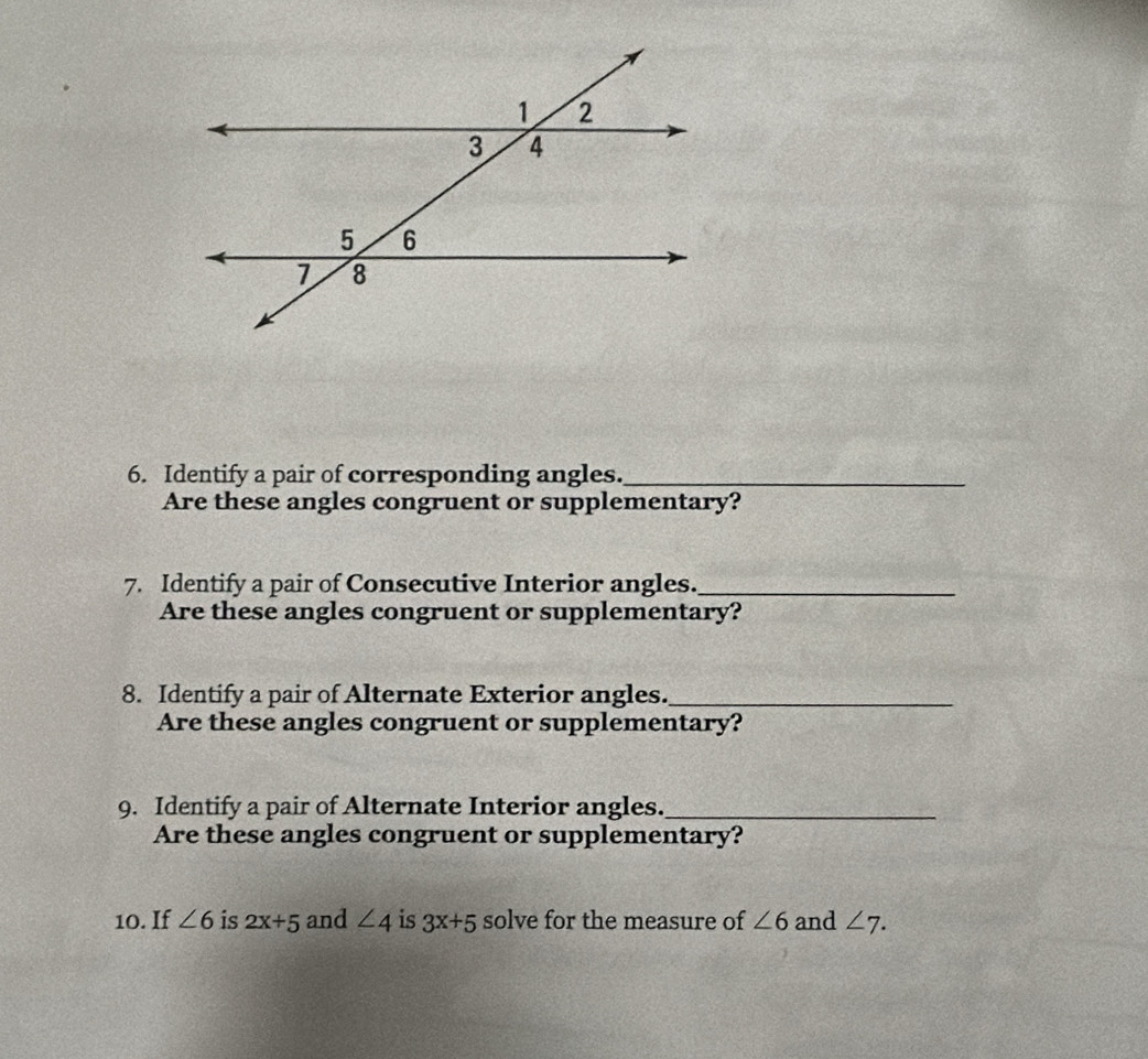 Identify a pair of corresponding angles._ 
Are these angles congruent or supplementary? 
7. Identify a pair of Consecutive Interior angles._ 
Are these angles congruent or supplementary? 
8. Identify a pair of Alternate Exterior angles._ 
Are these angles congruent or supplementary? 
9. Identify a pair of Alternate Interior angles._ 
Are these angles congruent or supplementary? 
10. If ∠ 6 is 2x+5 and ∠ 4 is 3x+5 solve for the measure of ∠ 6 and ∠ 7.