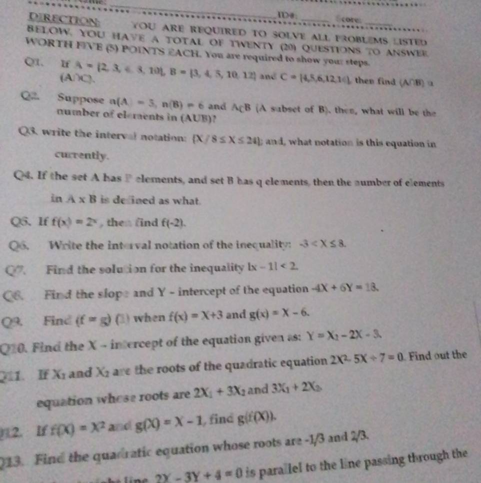 I>0: Score
DIRECTION: YOU ARE REQUIRED TO SOLVE ALL PROBLEMS LISTED
BELOW. YoU haVe a toTal Of tweNty (20) Questions to answee.
WORTH FIVE (5) POINTS EACH. You are required to show your steps.
Q1. If A= 2,3,6,3,10 ,B= 3,4,5,10,12 and C= 4,5,6,12,14 then find (A∩B) α
(A/C).
Q Suppose n(A)=5,n(B)=6 and A_CB (A subset of B). then, what will be the
number of elements in (AUB)?
Q3. write the interval notation:  X/8≤ X≤ 24 ;and what notation is this equation in 
currently.
Q4. If the set A has P elements, and set B has q elements, then the number of elements
inA* B is defined as what.
Q5. If f(x)=2^x , then find f(-2).
Qo. Write the interval notation of the inequality: -3
Q. Find the solution for the inequality |x-1|<2</tex>
Q6. Find the slope and Y - intercept of the equation -4X+6Y=18.
Q9. Find (f=g)(3) when f(x)=x+3 and g(x)=x-6.
Q10. Find the X - intercept of the equation given as: Y=X_2-2X-3.
711. If X_1 and X_2 are the roots of the quadratic equation 2X^2-5X+7=0 Find out the
equation whose roots are 2X_1+3X_2 and 3X_1+2X_2
12. If f(x)=x^2 and g(X)=X-1 find g(f(X)).
013. Find the quarratic equation whose roots are -1/3 and 2/3.
2Y-3Y+4=0 is parallel to the line passing through the