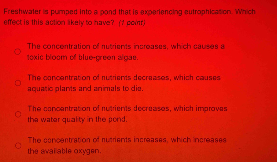 Freshwater is pumped into a pond that is experiencing eutrophication. Which
effect is this action likely to have? (1 point)
The concentration of nutrients increases, which causes a
toxic bloom of blue-green algae.
The concentration of nutrients decreases, which causes
aquatic plants and animals to die.
The concentration of nutrients decreases, which improves
the water quality in the pond.
The concentration of nutrients increases, which increases
the available oxygen.