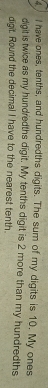 have ones, tenths, and hundredths digits. The sum of my digits is 10. My ones 
digil is twice as my hundredths digit. My tenths digit is 2 more than my hundredths 
digit. Round the decimal I have to the nearest tenth.