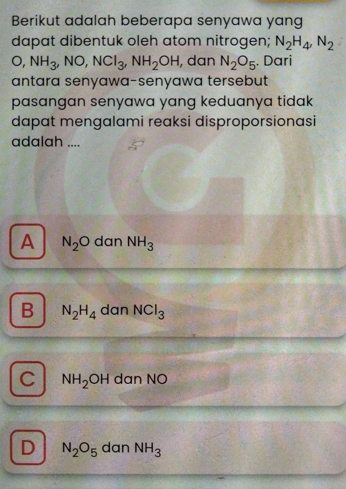 Berikut adalah beberapa senyawa yang
dapat dibentuk oleh atom nitrogen; N_2H_4, N_2
O, NH_3, NO, NCl_3, NH_2OH , dan N_2O_5. Dari
antara senyawa-senyawa tersebut
pasangan senyawa yang keduanya tidak 
dapat mengalami reaksi disproporsionasi
adalah ....
A N_2O dan NH_3
B N_2H_4 dan NCl_3
C NH_2OH dan NO
D N_2O_5 dan NH_3