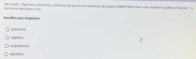 Na oração "Segundo a executiva, a diretoria do banco tem aumentos de salário COMPATÍVEIS com o dos servidores públicos federais.', o
termo em destaque é um
Escolha sua resposta:
pronome.
adjetivo.
substantivo.
advérbio.