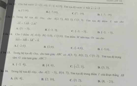 TOAN LOP 10
Cau 12. Cho hai vecto vector a=(1;-4); vector b=(-6;15). Tim tọa độ vecto vector u biết vector u+vector a=vector b
A. (7:19). B. (-7:19). C. (7;-19). D. (-7;-19). 
)
Câu 3. Trong hệ tọa độ Oxy, cho A(2;5), B(1;1), C(3;3). Tiìm tọa độ điểm E sao cho
vector AE=3vector AB-2vector AC
A. (3;-3). B. (-3;3). C. (-3;-3). D. (-2;-3), 
Câu 14. Cho 3 điểm A(-4;0), B(-5;0), C(3;0). Tim điểm M trên trục Ox sao cho
vector MA+vector MB+vector MC=vector 0.
A. (-2;0). B. (2;0). C. (-4;0). D. (-5;0). 
Câu 15. Trong hệ tọa độ Oxy, cho tam giác ABC có A(3;5), B(1;2), C(5;2). Tìm tọa độ trọng
tâm G của tam giác ABC?
A. (-3;4). B. (4:0). C. (sqrt(2);3). D. (3;3). 
ão 16. Trong hệ tọa độ Oxy, cho A(2;-3), B(4;7). Tim tọa độ trung điểm / của đoạn thẳng AB
A. (6;4). B. (2;10). C. (3;2). D. (8;-21).