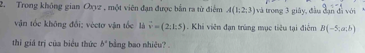 Trong không gian Oxyz , một viên đạn được bắn ra từ điểm A(1;2;3) và trong 3 giây, đầu đạn đì với 
vận tốc không đổi; véctơ vận tốc là vector v=(2;1;5). Khi viên đạn trúng mục tiêu tại điểm B(-5;a;b)
thì giá trị của biểu thức b^a bằng bao nhiêu? .