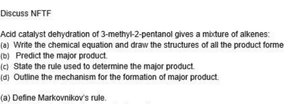 Discuss NFTF 
Acid catalyst dehydration of 3 -methyl -2 -pentanol gives a mixture of alkenes: 
(a) Write the chemical equation and draw the structures of all the product forme 
(b) Predict the major product. 
(c) State the rule used to determine the major product. 
(d) Outline the mechanism for the formation of major product. 
(a) Define Markovnikov's rule.