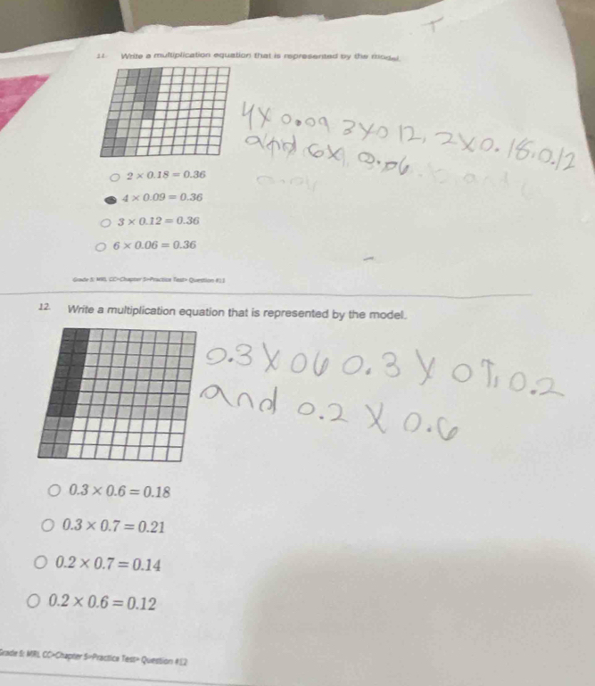 Write a multiplication equation that is represented by the model.
2* 0.18=0.36
4* 0.09=0.36
3* 0.12=0.36
6* 0.06=0.36
Grade S: MIB, CC-Chapter S-Practital Test> Question #) 1
12. Write a multiplication equation that is represented by the model.
0.3* 0.6=0.18
0.3* 0.7=0.21
0.2* 0.7=0.14
0.2* 0.6=0.12
Grade S: MRI, CC»Chapter S=Practica Tess» Question: #12