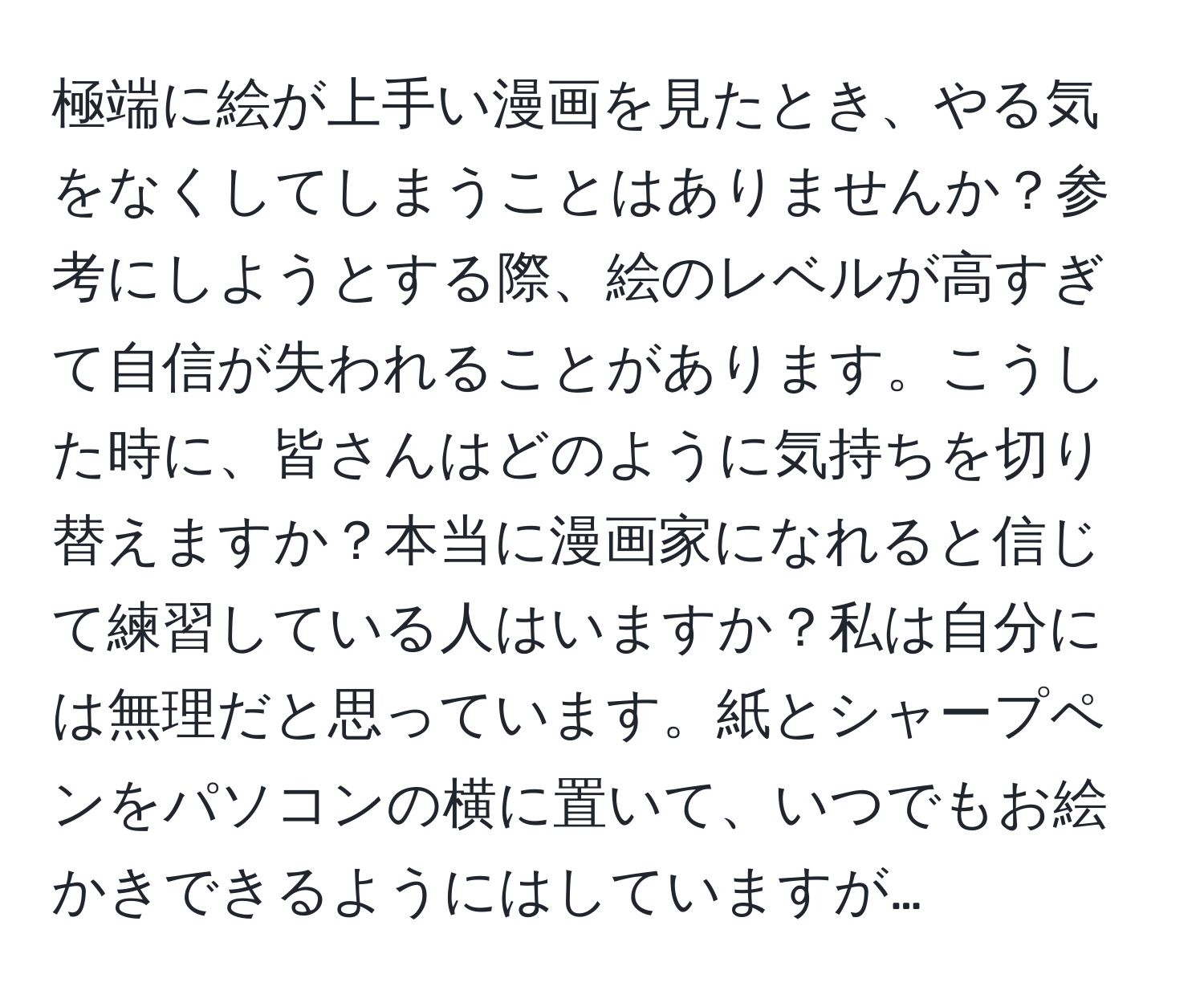 極端に絵が上手い漫画を見たとき、やる気をなくしてしまうことはありませんか？参考にしようとする際、絵のレベルが高すぎて自信が失われることがあります。こうした時に、皆さんはどのように気持ちを切り替えますか？本当に漫画家になれると信じて練習している人はいますか？私は自分には無理だと思っています。紙とシャープペンをパソコンの横に置いて、いつでもお絵かきできるようにはしていますが…