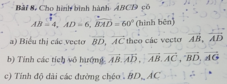 Cho hình bình hành ABCD có
AB=4, AD=6, widehat BAD=60° (h ìnl nben) 
a) Biểu thị các vectơ vector BD, vector AC theo các vectơ vector AB, vector AD
b) Tính các tích vô hướng vector AB. vector AD, vector AB. vector AC, vector BD. vector AG
c) Tính độ dài các đường chéo BD, AC