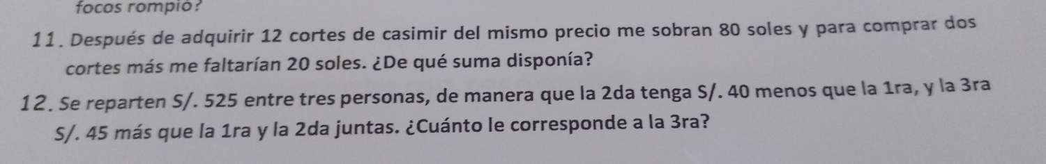 focos rompió? 
11. Después de adquirir 12 cortes de casimir del mismo precio me sobran 80 soles y para comprar dos 
cortes más me faltarían 20 soles. ¿De qué suma disponía? 
12. Se reparten S/. 525 entre tres personas, de manera que la 2da tenga S/. 40 menos que la 1ra, y la 3ra
S/. 45 más que la 1ra y la 2da juntas. ¿Cuánto le corresponde a la 3ra?