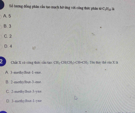 Số lượng đồng phân cấu tạo mạch hở ứng với công thức phân tử C_5H_10 là
A. 5
B. 3
C. 2
D. 4
2 Chất X có công thức cấu tạo: CH_3-CH(CH_3)-CH=CH_2. Tên thay thể ciaX là
A. 3 -methylbut -1 -ene.
B. 2 -methylbut -3 -ene.
C. 2 -methylbut -3-yne.
D. 3 -methylbut -1-yne