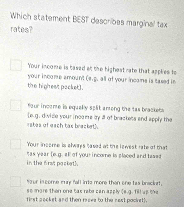 Which statement BEST describes marginal tax
rates?
Your income is taxed at the highest rate that applies to
your income amount (e.g. all of your income is taxed in
the highest pocket).
Your income is equally split among the tax brackets
(e.g. divide your income by # of brackets and apply the
rates of each tax bracket).
Your income is always taxed at the lowest rate of that
tax year (e.g. all of your income is placed and taxed
in the first pocket).
Your income may fall into more than one tax bracket,
so more than one tax rate can apply (e.g. fill up the
first pocket and then move to the next pocket).