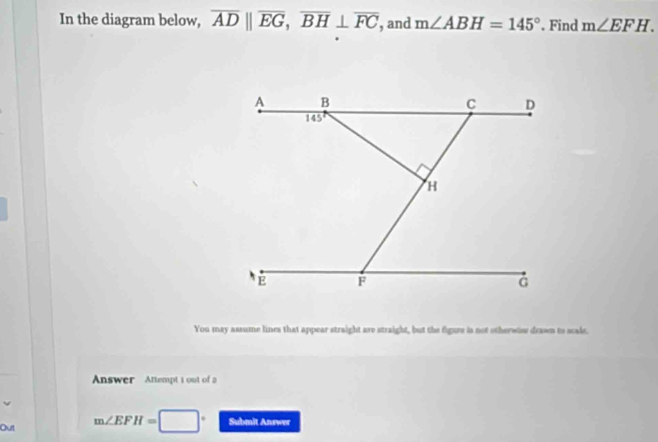 In the diagram below, overline ADparallel overline EG,overline BH⊥ overline FC , and m∠ ABH=145°. Find m∠ EFH.
You may assume lines that appear straight are straight, but the fgure is not otherwier drawn to scals.
Answer  Attempt 1 out of 
Out
m∠ EFH= □ Submit Answor