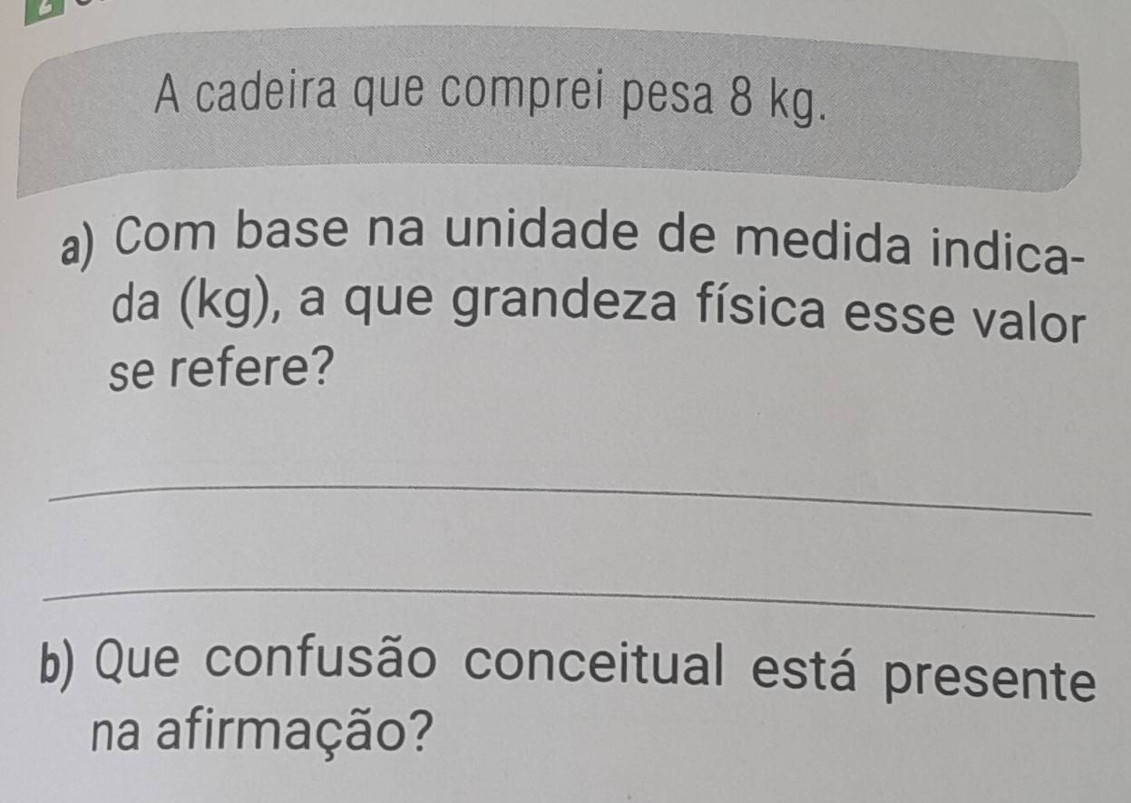 A cadeira que comprei pesa 8 kg. 
a) Com base na unidade de medida indica- 
da (kg), a que grandeza física esse valor 
se refere? 
_ 
_ 
b) Que confusão conceitual está presente 
na afirmação?