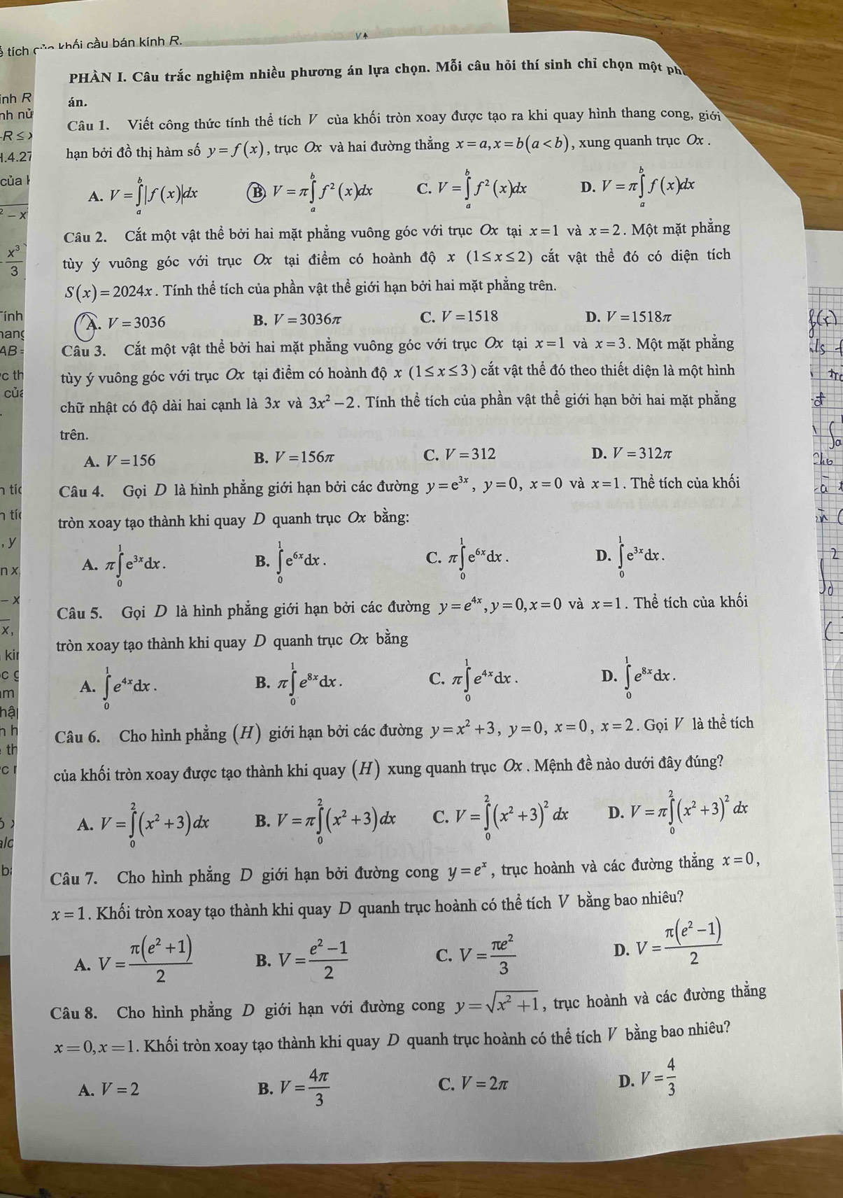 Ả tích củc khối cầu bán kính R.
PHÀN I. Câu trắc nghiệm nhiều phương án lựa chọn. Mỗi câu hỏi thí sinh chỉ chọn một ph
inh R án.
nh nử
R≤> Câu 1. Viết công thức tính thể tích V của khối tròn xoay được tạo ra khi quay hình thang cong, giới
1.4.27 hạn bởi đồ thị hàm số y=f(x) , trục Ox và hai đường thẳng x=a,x=b(a , xung quanh trục Ox .
của l
A. V=∈tlimits _a^(b|f(x)|dx B V=π ∈tlimits _a^bf^2)(x)dx C. V=∈tlimits _a^(bf^2)(x)dx D. V=π ∈tlimits _a^(bf(x)dx
^2)-x
Câu 2. Cắt một vật thể bởi hai mặt phẳng vuông góc với trục Ox tại x=1 và x=2. Một mặt phẳng
 x^3/3  tùy ý vuông góc với trục Ox tại điểm có hoành dhat Qx(1≤ x≤ 2) cắt vật thể đó có diện tích
S(x)=2024x. Tính thể tích của phần vật thể giới hạn bởi hai mặt phẳng trên.
Tính. V=3036 B. V=3036π C. V=1518 D. V=1518π
hang
AB = Câu 3. Cắt một vật thể bởi hai mặt phẳng vuông góc với trục Ox tại x=1 và x=3.  Một mặt phẳng
c th tùy ý vuông góc với trục Ox tại điểm có hoành dhat ox(1≤ x≤ 3) cắt vật thể đó theo thiết diện là một hình
của
chữ nhật có độ dài hai cạnh là 3x và 3x^2-2. Tính thể tích của phần vật thể giới hạn bởi hai mặt phẳng
trên.
A. V=156
B. V=156π C. V=312 D. V=312π
h tíc Câu 4. Gọi D là hình phẳng giới hạn bởi các đường y=e^(3x),y=0,x=0 và x=1. Thể tích của khối
n tíc tròn xoay tạo thành khi quay D quanh trục Ox bằng:
, y
n x A. π ∈tlimits _0^(1e^3x)dx. ∈tlimits _0^(1e^6x)dx. C. π ∈tlimits _0^(1e^6x)dx.
B.
D. ∈tlimits _0^(1e^3x)dx.
+
Câu 5. Gọi D là hình phẳng giới hạn bởi các đường y=e^(4x),y=0,x=0 và x=1. Thể tích của khối
X,
kir tròn xoay tạo thành khi quay D quanh trục Ox bằng
c g
m A. ∈tlimits _0^(1e^4x)dx. B. π ∈tlimits _0^(1e^8x)dx. C. π ∈tlimits _0^(1e^4x)dx. D. ∈tlimits _0^(1e^8x)dx.
hậi
h h Câu 6. Cho hình phẳng (H) giới hạn bởi các đường y=x^2+3,y=0,x=0,x=2. Gọi V là thể tích
th
c của khối tròn xoay được tạo thành khi quay (H) xung quanh trục Ox . Mệnh đề nào dưới đây đúng?
A. V=∈tlimits _0^(2(x^2)+3)dx B. V=π ∈tlimits _0^(2(x^2)+3)dx C. V=∈tlimits _0^(2(x^2)+3)^2 d x D. V=π ∈tlimits _0^(2(x^2)+3)^2 dx
alo
b Câu 7. Cho hình phẳng D giới hạn bởi đường cong y=e^x , trục hoành và các đường thẳng x=0,
x=1. Khối tròn xoay tạo thành khi quay D quanh trục hoành có thể tích V bằng bao nhiêu?
A. V= (π (e^2+1))/2  B. V= (e^2-1)/2  C. V= π e^2/3 
D. V= (π (e^2-1))/2 
Câu 8. Cho hình phẳng D giới hạn với đường cong y=sqrt(x^2+1) , trục hoành và các đường thẳng
x=0,x=1. Khối tròn xoay tạo thành khi quay D quanh trục hoành có thể tích V bằng bao nhiêu?
A. V=2 B. V= 4π /3 
C. V=2π D. V= 4/3 