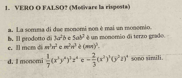 VERO O FALSO? (Motivare la risposta)
a. La somma di due monomi non è mai un monomio.
b. Il prodotto di 3a^2b e 5ab^2 è un monomio di terzo grado.
c. Il mcm di m^3n^2 e m^2n^3 è (mn)^3.
d. I monomi  1/7 (x^3y^4)^2z^4 e - 2/3 (overline x^(2)^3)(overline y^(2overline z))^4 sono simili.