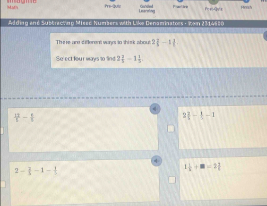 magme
Math Pre-Quiz Learning Guided Practice Post-Quiz Finlish
Adding and Subtracting Mixed Numbers with Like Denominators - Item 2314600
There are different ways to think about 2 2/5 -1 1/5 . 
Select four ways to find 2 2/5 -1 1/5 . 
o
 12/5 - 6/5 
2 2/5 - 1/5 -1
2- 2/5 -1- 1/5 
1 1/5 +□ =2 2/5 