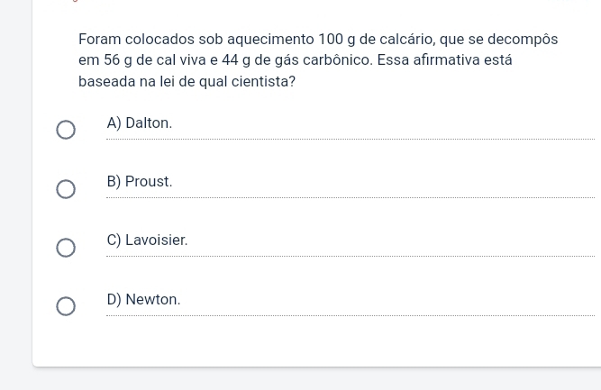 Foram colocados sob aquecimento 100 g de calcário, que se decompôs
em 56 g de cal viva e 44 g de gás carbônico. Essa afirmativa está
baseada na lei de qual cientista?
A) Dalton.
B) Proust.
C) Lavoisier.
D) Newton.