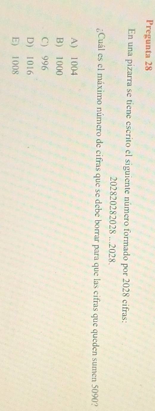 Pregunta 28
En una pizarra se tiene escrito el siguiente número formado por 2028 cifras:
202820282028...2028.
¿Cuál es el máximo número de cifras que se debe borrar para que las cifras que queden sumen 5090?
A) 1004
B) 1000
C) 996
D) 1016
E) 1008