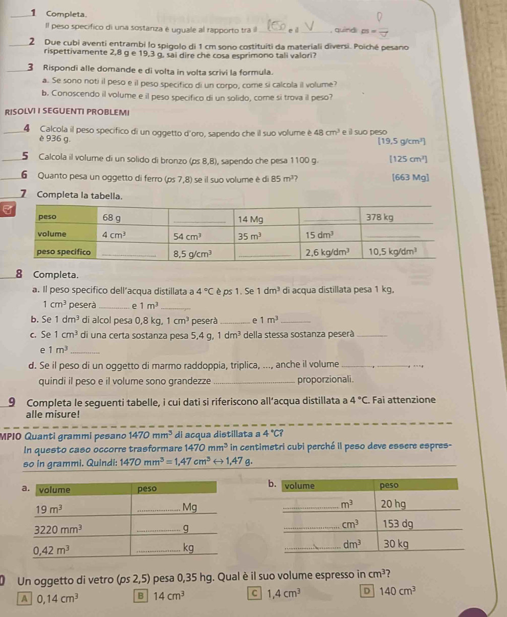 Completa.
Il peso specifico di una sostanza é uguale al rapporto tra il _e il _, quind DS=
_2 Due cubi aventi entrambi lo spigolo di 1 cm sono costituíti da materiali diversi. Poiché pesano
rispettivamente 2,8 g e 19,3 g, sai dire che cosa esprimono tali valori?
_3 Rispondi alle domande e di volta in volta scrivi la formula.
a. Se sono noti il peso e il peso specifico di un corpo, come si calcola il volume?
b. Conoscendo il volume e il peso specifico di un solido, come si trova il peso?
RISOLVI I SEGUENTI PROBLEMI
4 Calcola il peso specífico di un oggetto d'oro, sapendo che il suo volume è 48cm^3 e il suo peso
[19,5g/cm^3]
è 936 g. [125cm^3]
5 Calcola il volume di un solido di bronzo (ps8,8) , sapendo che pesa 1100 g.
6 Quanto pesa un oggetto di ferro ( os7,8) ) se il suo volume è di 85m^3 [663 Mg]
7 Completa la tabella.
_8 Completa.
a. Il peso specifico dell’acqua distillata a 4°C è ps 1. Se 1dm^3 di acqua distillata pesa 1 kg,
1cm^3 peserà _e 1m^3 _
b. Se 1dm^3 di alcol pesa 0,8 kg, 1cm^3 peserà _e 1m^3 _
c. Se 1cm^3 di una certa sostanza pesa 5,4 g, 1dm^3 della stessa sostanza peserà_
e 1m^3 _
d. Se il peso di un oggetto di marmo raddoppia, triplica, ..., anche il volume__
quindi il peso e il volume sono grandezze _proporzionali.
9 Completa le seguenti tabelle, i cui dati si riferiscono all’acqua distillata a 4°C. Fai attenzione
alle misure!
MPIO Quanti grammi pesano 1470mm^3 di acqua distillata a 4°C?
In questo caso occorre trasformare 1470mm^3 in centimetri cubi perché il peso deve essere espres-
so in grammi. Quindi: 1470mm^3=1,47cm^3rightarrow 1,47g.
Un oggetto di vetro (ps2,5) pesa 0,35 hg. Qual è il suo volume espresso in cm^3 7
A 0,14cm^3
B 14cm^3
C 1,4cm^3
D 140cm^3