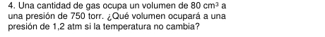 Una cantidad de gas ocupa un volumen de 80cm^3 a 
una presión de 750 torr. ¿Qué volumen ocupará a una 
presión de 1,2 atm si la temperatura no cambia?