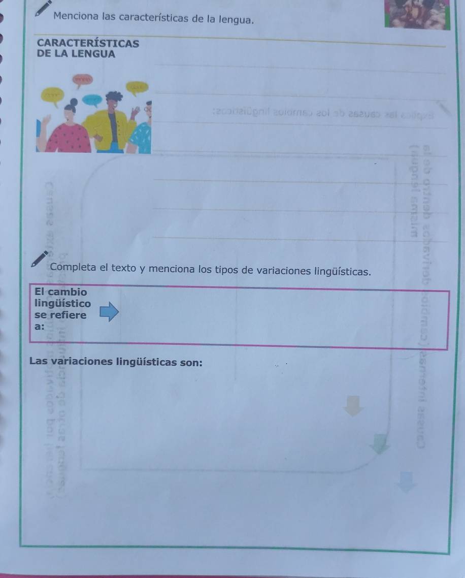 Menciona las características de la lengua. 
CARACTERÍSTICAS 
DE LA LENGUA 
_ 
_ 
_ 
_ 
_ 
Completa el texto y menciona los tipos de variaciones lingüísticas. 
El cambio 
lingüístico 
se refiere 
a: 
Las variaciones lingüísticas son: